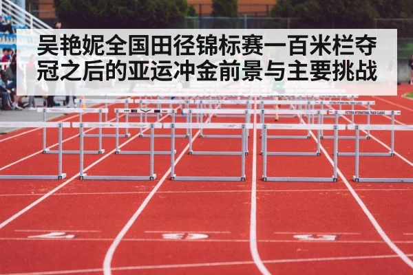 吴艳妮全国田径锦标赛一百米栏夺冠之后的亚运冲金前景与主要挑战