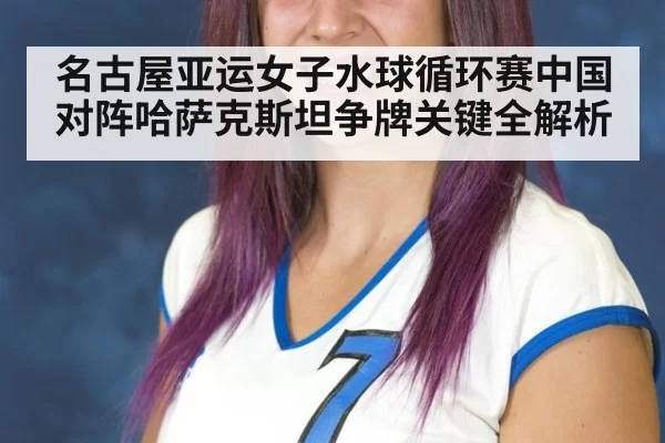 名古屋亚运女子水球循环赛中国对阵哈萨克斯坦争牌关键全解析